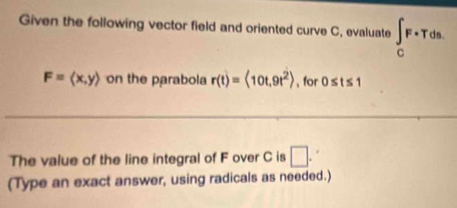 Given the following vector field and oriented curve C, evaluate ∈t _CF· Tds.
F=langle x,yrangle on the parabola r(t)=langle 10t,9t^2rangle , for 0≤ t≤ 1
The value of the line integral of F over C is □ . 
(Type an exact answer, using radicals as needed.)