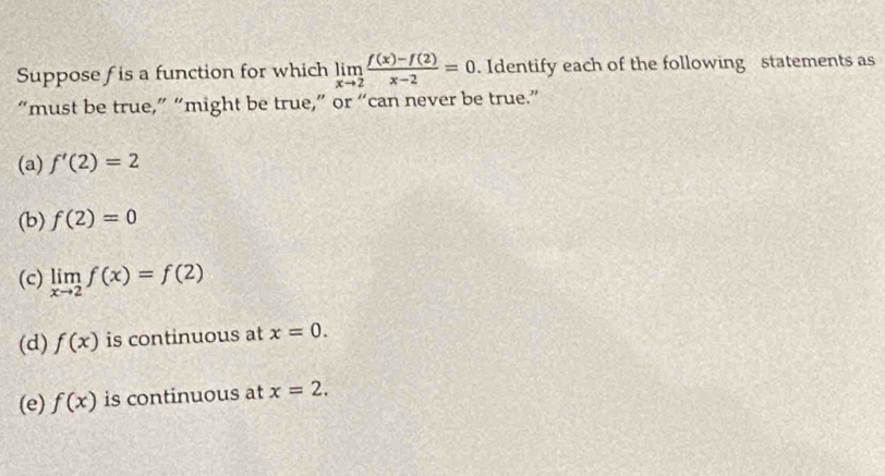 Suppose f is a function for which limlimits _xto 2 (f(x)-f(2))/x-2 =0. Identify each of the following statements as
“must be true,” “might be true,” or “can never be true.”
(a) f'(2)=2
(b) f(2)=0
(c) limlimits _xto 2f(x)=f(2)
(d) f(x) is continuous at x=0.
(e) f(x) is continuous at x=2.