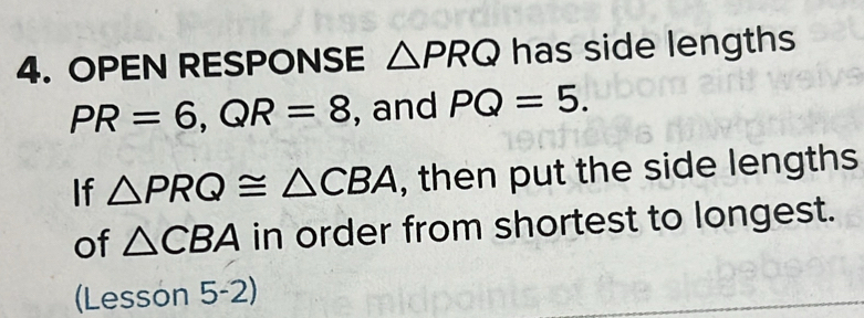 OPEN RESPONSE △ PRQ has side lengths
PR=6, QR=8 , and PQ=5. 
If △ PRQ≌ △ CBA , then put the side lengths 
of △ CBA in order from shortest to longest. 
(Lesson 5-2)