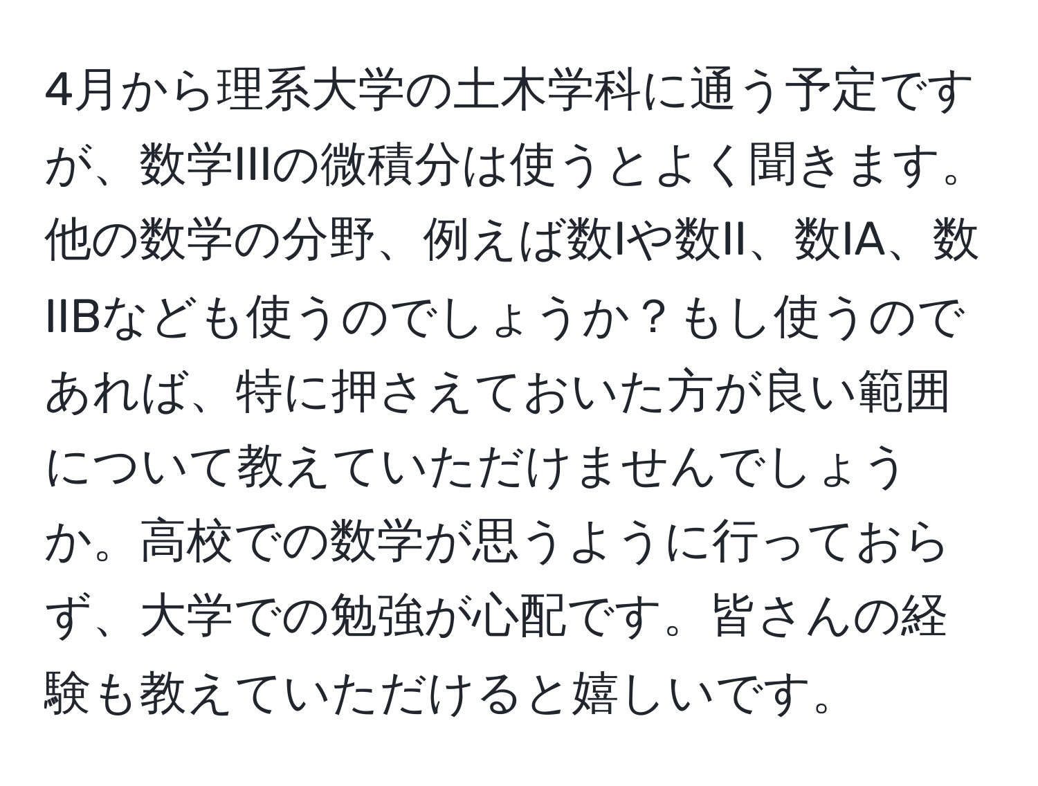 4月から理系大学の土木学科に通う予定ですが、数学IIIの微積分は使うとよく聞きます。他の数学の分野、例えば数Iや数II、数IA、数IIBなども使うのでしょうか？もし使うのであれば、特に押さえておいた方が良い範囲について教えていただけませんでしょうか。高校での数学が思うように行っておらず、大学での勉強が心配です。皆さんの経験も教えていただけると嬉しいです。