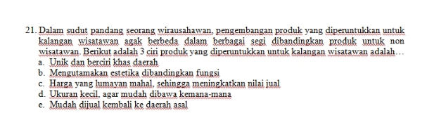 Dalam sudut pandang seorang wirausahawan, pengembangan produk vang diperuntukkan untuk
kalangan wisatawan agak berbeda dalam berbagai segi dibandingkan produk untuk non
wisatawan. Berikut adalah 3 ciri produk yang diperuntukkan untuk kalangan wisatawan adalah…
a. Unik dan berciri khas daerah
b. Mengutamakan estetika dibandingkan fungsi
c. Harga yang lumavan mahal, sehingga meningkatkan nilai jual
d. Ukuran kecil, agar mudah dibawa kemana-mana
e. Mudah dijual kembali ke daerah asal