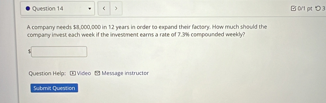 < > 0/1 pt つ3 
A company needs $8,000,000 in 12 years in order to expand their factory. How much should the 
company invest each week if the investment earns a rate of 7.3% compounded weekly? 
□ 
Question Help: D Video Message instructor 
Submit Question