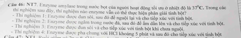 NT7. Enzyme amylase trong nước bọt của người hoạt động tối ưu ở nhiệt độ là 37°C. Trong các
thí nghiệm sau đây, thí nghiệm nào enzyme vẫn có thể thực hiện phân giải tinh bột?
- Thí nghiệm 1: Enzyme được dun sôi, sau đó để nguội lại và cho tiếp xúc với tinh bột.
- Thí nghiệm 2: Enzyme được ngâm trong nước đá, sau đó đề ấm dần lên và cho tiếp xúc với tinh bột.
- Thí nghiệm 3: Enzyme được dun sôi và cho tiếp xúc với tinh bột khi chưa nguội.
- Thí nghiệm 4: Enzyme được pha chung với HCl khoảng 5 phút và sau đó cho tiếp xúc với tinh bột