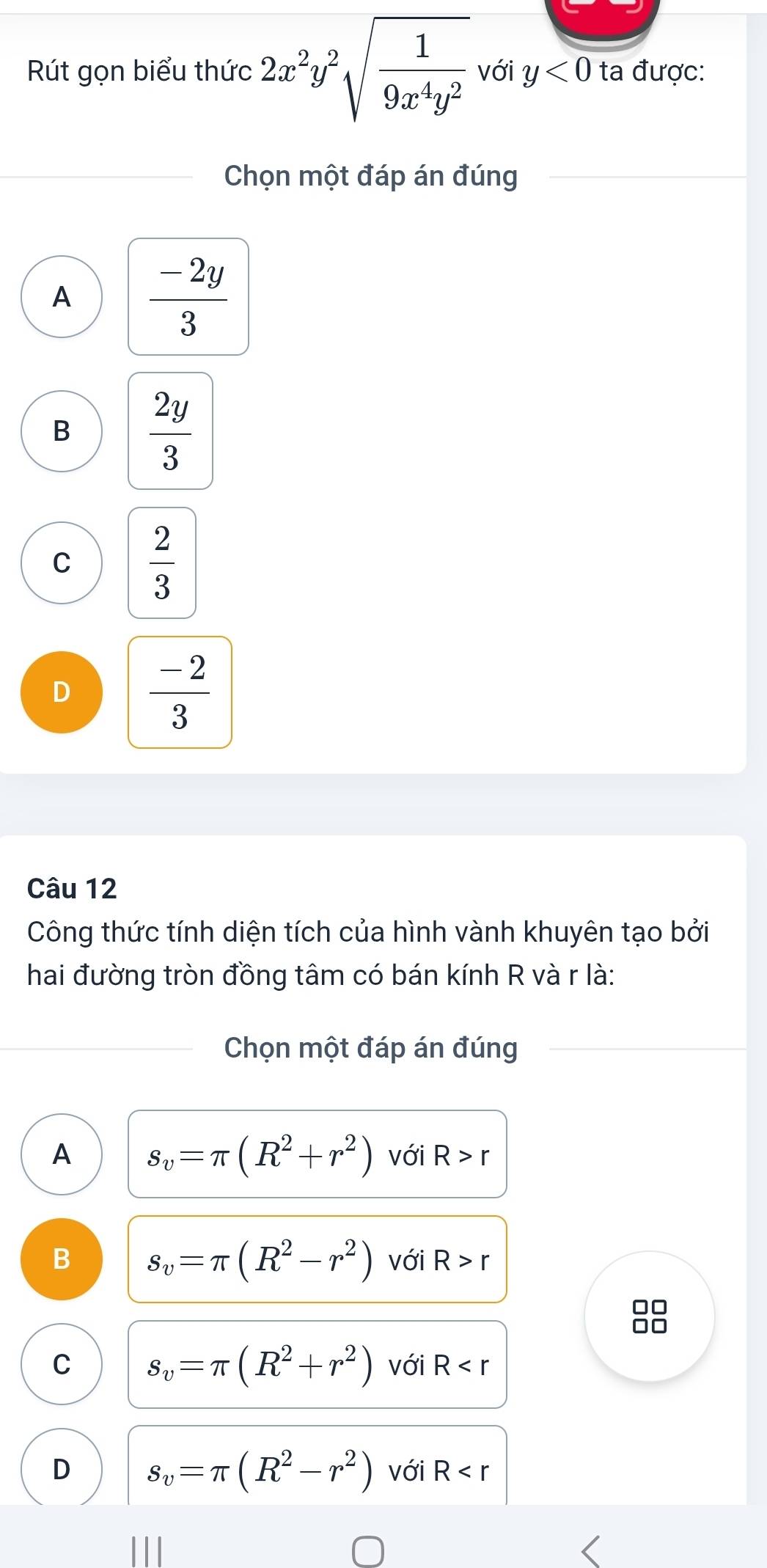 Rút gọn biểu thức 2x^2y^2sqrt(frac 1)9x^4y^2 với y<0</tex> ta được:
Chọn một đáp án đúng
A  (-2y)/3 
B  2y/3 
C  2/3 
D  (-2)/3 
Câu 12
Công thức tính diện tích của hình vành khuyên tạo bởi
hai đường tròn đồng tâm có bán kính R và r là:
Chọn một đáp án đúng
A s_v=π (R^2+r^2) với R>r
B s_v=π (R^2-r^2) với R>r
C s_v=π (R^2+r^2) với R
D s_v=π (R^2-r^2) với R