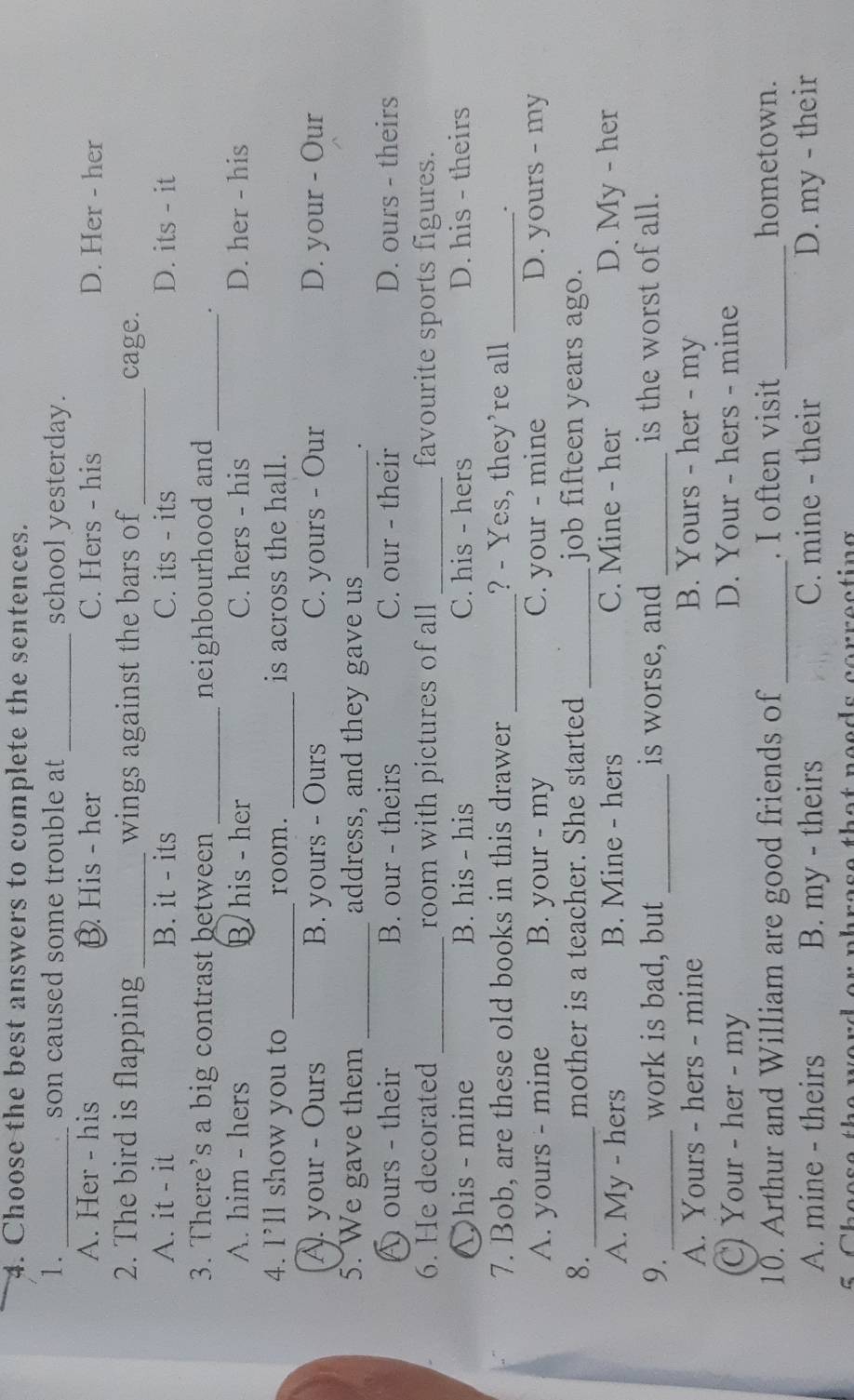 Choose the best answers to complete the sentences.
1. _son caused some trouble at _school yesterday.
A. Her - his B His - her C. Hers - his D. Her - her
2. The bird is flapping _wings against the bars of _cage.
A. it - it B. it - its C. its - its D. its - it
3. There’s a big contrast between _neighbourhood and_
.
A. him - hers B his - her C. hers - his D. her - his
4. I’ll show you to _room. _is across the hall.
A. your - Ours B. yours - Ours C. yours - Our D. your - Our
5. We gave them _address, and they gave us_
.
A ours - their B. our - theirs C. our - their D. ours - theirs
6. He decorated _room with pictures of all _favourite sports figures.
∑his - mine B. his - his C. his - hers D. his - theirs
7. Bob, are these old books in this drawer _? - Yes, they're all_
.
A. yours - mine B. your - my C. your - mine D. yours - my
8. _mother is a teacher. She started _job fifteen years ago.
A. My - hers B. Mine - hers C. Mine - her D. My - her
9. _work is bad, but _is worse, and _is the worst of all.
A. Yours - hers - mine B. Yours - her - my
C Your - her - my D. Your - hers - mine
10. Arthur and William are good friends of_ . I often visit_ hometown.
A. mine - theirs B. my - theirs C. mine - their D. my - their