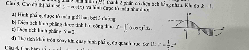 Cho đồ thị hàm số 0ng tháng chíả hình (H) thành 2 phần có diện tích bằng nhau. Khi đó k=1.
y=cos (x) và hình được tô màu như dưới.
a) Hình phẳng được tô màu giới hạn bởi 3 đường.
b) Diện tích hình phẳng được tính bởi công thức S=∈t _0^((π)(cos x)^2)dx.
c) Diện tích hình phẳng S=2.
d) Thể tích khối tròn xoay khi quay hình phẳng đó quanh trục Ox là: V= 1/2 π^2
Câu 4. Cho hàm số