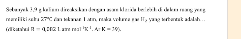 Sebanyak 3,9 g kalium direaksikan dengan asam klorida berlebih di dalam ruang yang 
memiliki suhu 27°C dan tekanan 1 atm, maka volume gas H_2 yang terbentuk adalah… 
(diketahui R=0,082L atmmol^(-1)K^(-1). Ar . K=39).