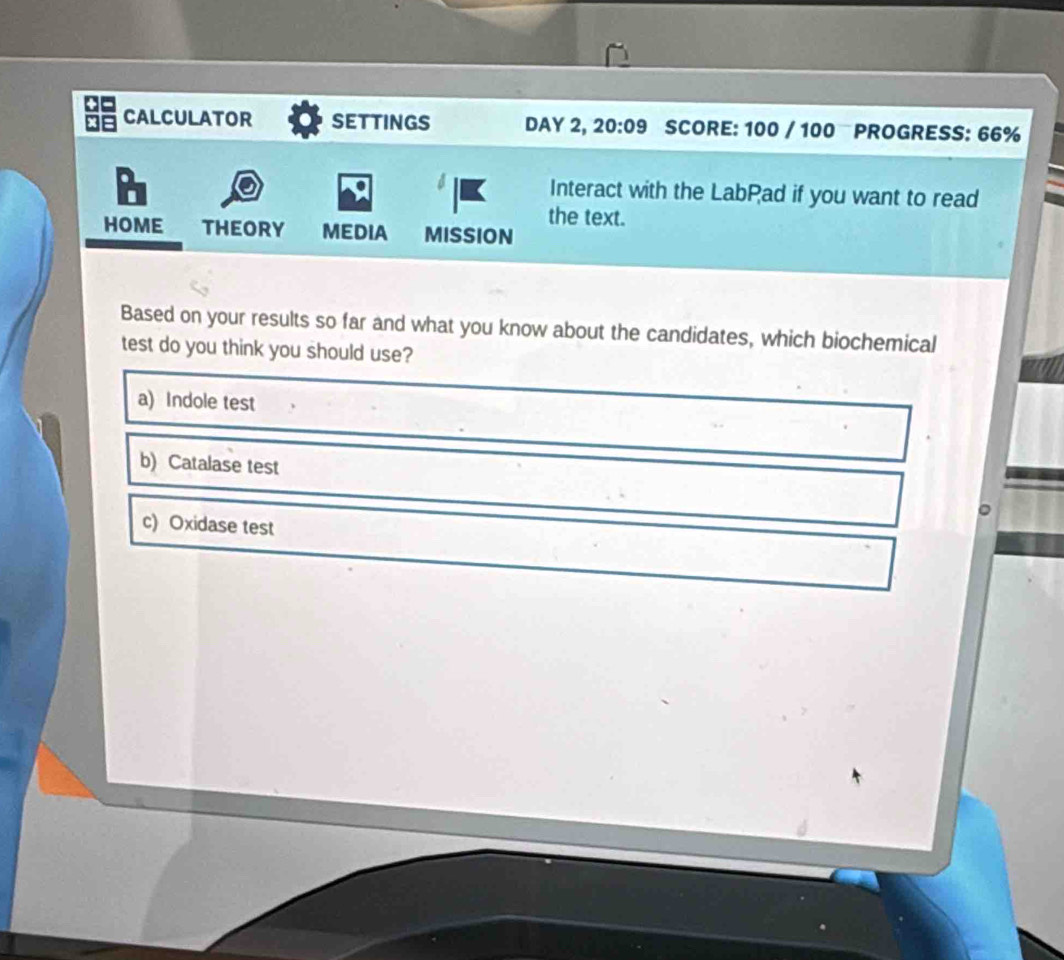 CALCULATOR settings DAY 2, 20:09 SCORE: 100 / 100 PROGRESS: 66%
Interact with the LabPad if you want to read
the text.
HOME THEORY MEDIA MISSION
Based on your results so far and what you know about the candidates, which biochemical
test do you think you should use?
a) Indole test
b) Catalase test
。
c) Oxidase test
