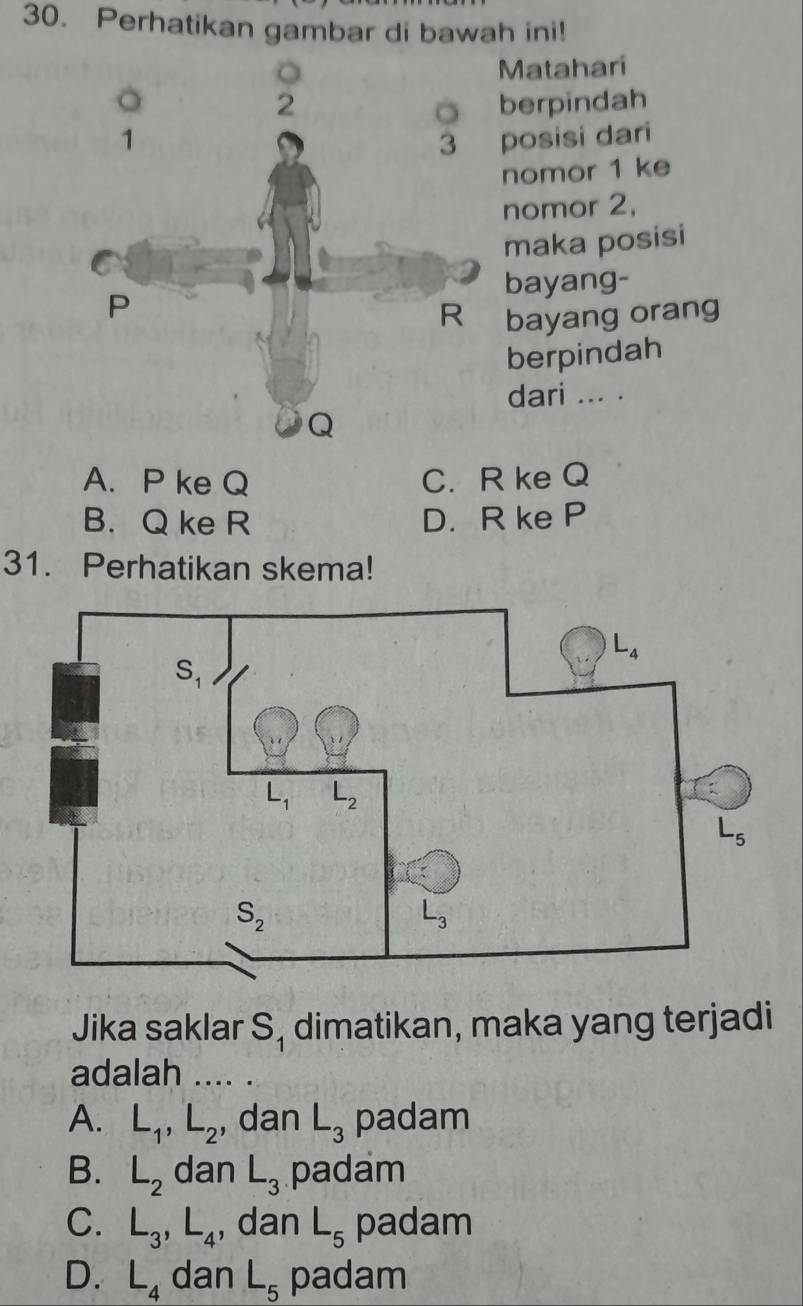 Perhatikan gambar di bawah ini!
Matahari
berpindah
posisi dari
nomor 1 ke
nomor 2,
maka posisi
bayang-
ayang orang
berpindah
dari ... .
A. P ke Q C. R ke Q
B. Q ke R D. R ke P
31. Perhatikan skema!
Jika saklar S_1 dimatikan, maka yang terjadi
adalah_
A. L_1,L_2 , dan L_3 padam
B. L_2 dan L_3 padam
C. L_3,L_4 , dan L_5 padam
D. L_4 dan L_5 padam