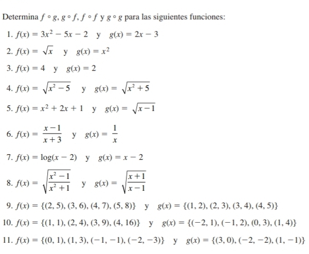 Determina fcirc g, gcirc f, fcirc f y g^(_circ)g para las siguientes funciones: 
1. f(x)=3x^2-5x-2 y g(x)=2x-3
2. f(x)=sqrt(x) y g(x)=x^2
3. f(x)=4 y g(x)=2
4. f(x)=sqrt(x^2-5) y g(x)=sqrt(x^2+5)
5. f(x)=x^2+2x+1 y g(x)=sqrt(x-1)
6. f(x)= (x-1)/x+3  y g(x)= 1/x 
7. f(x)=log (x-2) y g(x)=x-2
8. f(x)=sqrt(frac x^2-1)x^2+1 y g(x)=sqrt(frac x+1)x-1
9. f(x)= (2,5),(3,6),(4,7),(5,8) y g(x)= (1,2),(2,3),(3,4),(4,5)
10. f(x)= (1,1),(2,4),(3,9),(4,16) y g(x)= (-2,1),(-1,2),(0,3),(1,4)
11. f(x)= (0,1),(1,3),(-1,-1),(-2,-3) y g(x)= (3,0),(-2,-2),(1,-1)