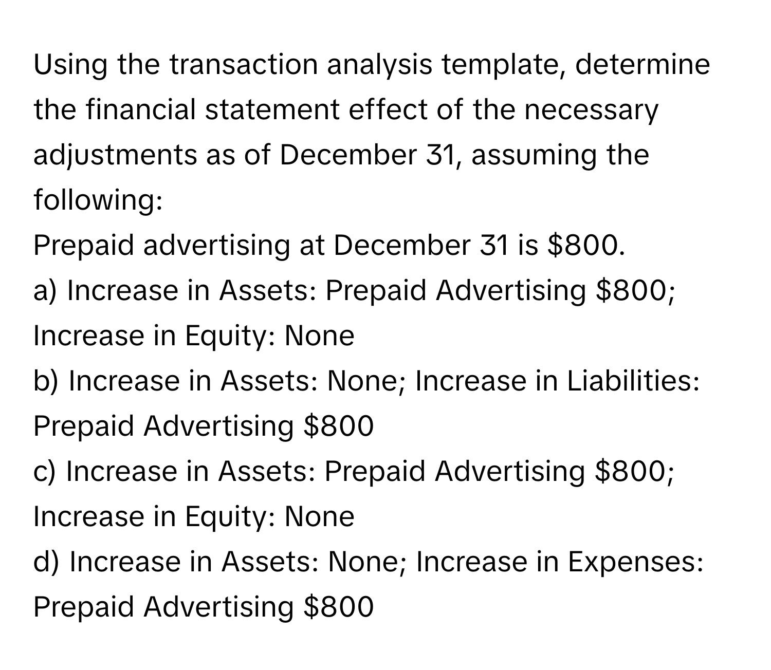 Using the transaction analysis template, determine the financial statement effect of the necessary adjustments as of December 31, assuming the following:

Prepaid advertising at December 31 is $800.

a) Increase in Assets: Prepaid Advertising $800; Increase in Equity: None
b) Increase in Assets: None; Increase in Liabilities: Prepaid Advertising $800
c) Increase in Assets: Prepaid Advertising $800; Increase in Equity: None
d) Increase in Assets: None; Increase in Expenses: Prepaid Advertising $800