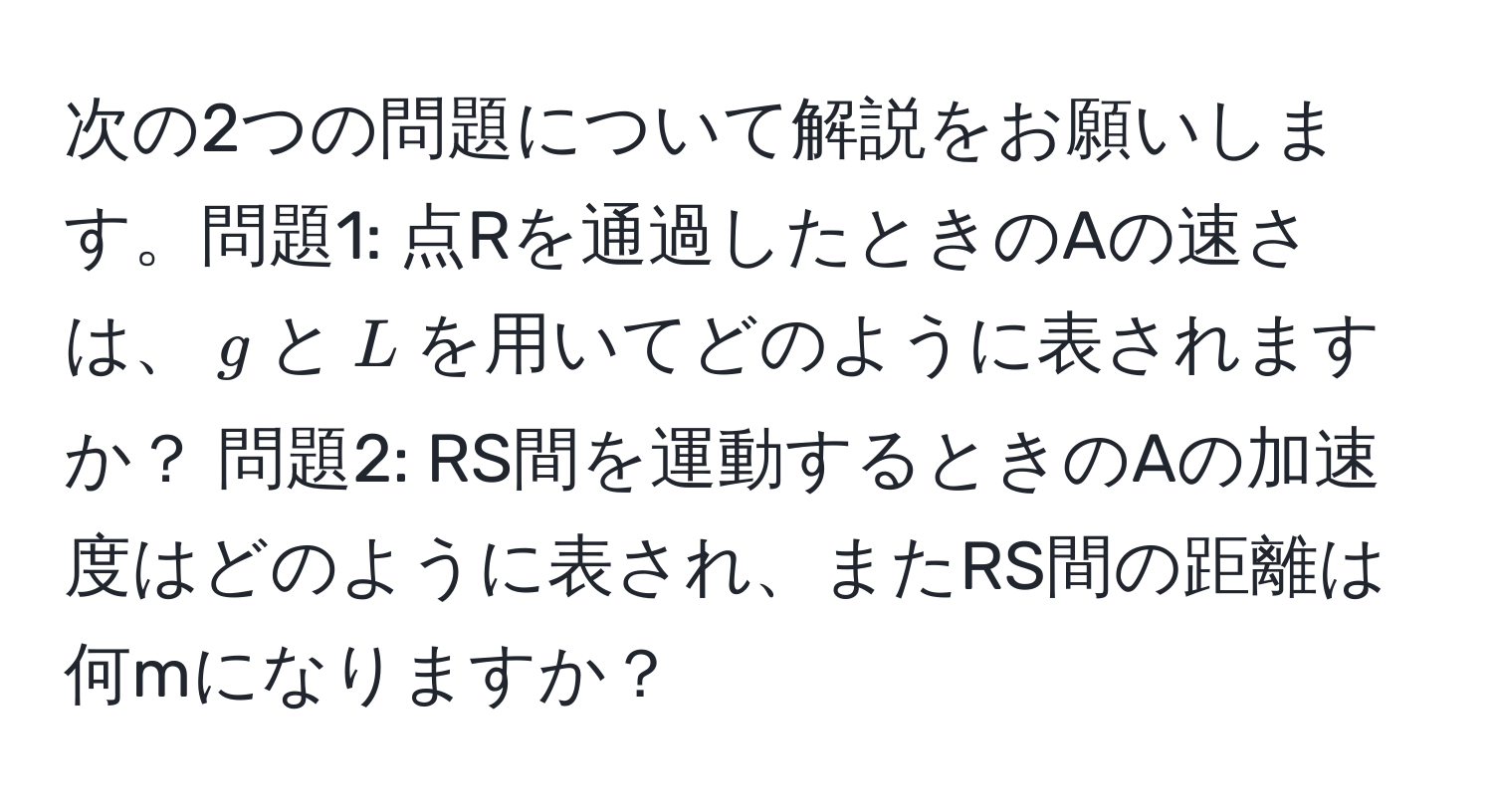 次の2つの問題について解説をお願いします。問題1: 点Rを通過したときのAの速さは、$g$と$L$を用いてどのように表されますか？ 問題2: RS間を運動するときのAの加速度はどのように表され、またRS間の距離は何mになりますか？