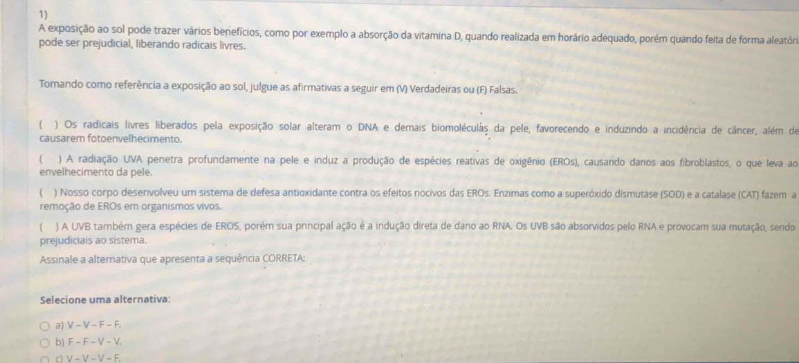 A exposição ao sol pode trazer vários benefícios, como por exemplo a absorção da vitamina D, quando realizada em horário adequado, porém quando feita de forma aleatóri
pode ser prejudicial, liberando radicais livres.
Tomando como referência a exposição ao sol, julgue as afirmativas a seguir em (V) Verdadeiras ou (F) Falsas.
) Os radicais livres liberados pela exposição solar alteram o DNA e demais biomoléculás da pele, favorecendo e induzindo a incidência de câncer, além de
causarem fotoenvelhecimento.
( ) A radiação UVA penetra profundamente na pele e induz a produção de espécies reativas de oxigênio (EROs), causando danos aos fibroblastos, o que leva ao
envelhecimento da pele.
 ) Nosso corpo desenvolveu um sistema de defesa antioxidante contra os efeitos nocivos das EROs. Enzimas como a superóxido dismutase (SOD) e a catalașe (CAT) fazem a
remoção de EROs em organismos vivos.
( ) A UVB também gera espécies de EROS, porém sua principal ação é a indução direta de dano ao RNA. Os UVB são absorvidos pelo RNA e provocam sua mutação, sendo
prejudiciais ao sistema.
Assinale a alternativa que apresenta a sequência CORRETA:
Selecione uma alternativa:
a) V-V-F-F.
b) F-F-V-V.
c V-V-V-F.