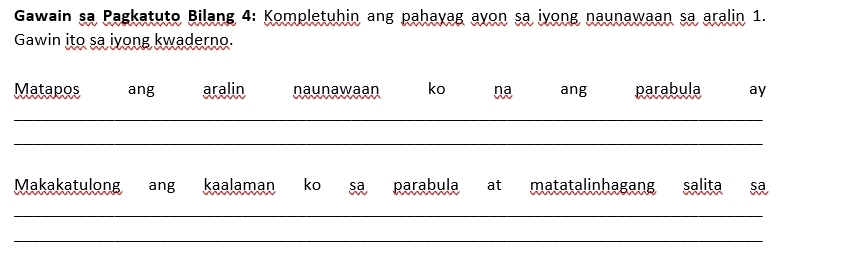 Gawain sa Pagkatuto Bilang 4: Kompletuhin ang pahayag ayon sa iyong naunawaan sa aralin 1. 
Gawin ito sa iyong kwaderno. 
Matapos ang aralin naunawaan ko ang parabula ay 
_ 
_ 
Makakatulong ang kaalaman ko sa parabula at matatalinhagang salita sa 
_ 
_