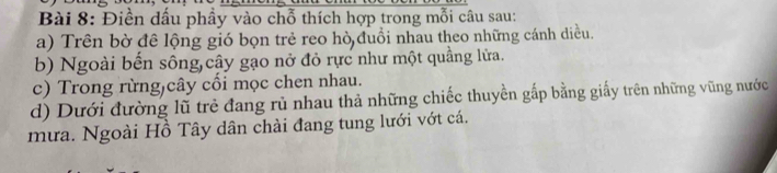 Điền dầu phầy vào chỗ thích hợp trong mỗi câu sau: 
a) Trên bờ đê lộng gió bọn trẻ reo hò đuổi nhau theo những cánh diều. 
b) Ngoài bến sông cây gạo nở đỏ rực như một quầng lửa. 
c) Trong rừng)cây cối mọc chen nhau. 
d) Dưới đường lũ trẻ đang rủ nhau thả những chiếc thuyền gắp bằng giấy trên những vũng nước 
mưa. Ngoài Hồ Tây dân chải đang tung lưới vớt cá.