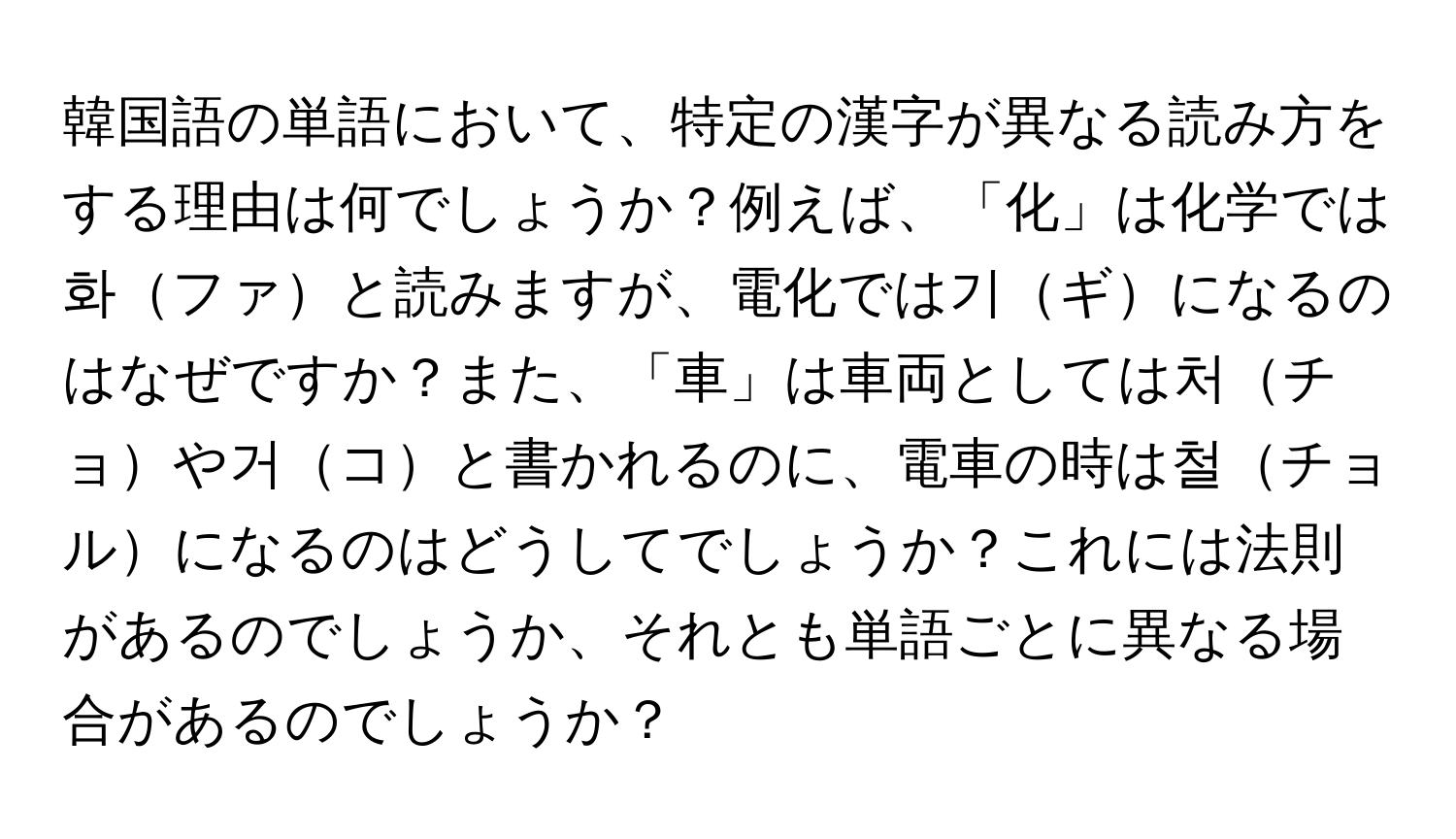 韓国語の単語において、特定の漢字が異なる読み方をする理由は何でしょうか？例えば、「化」は化学では화ファと読みますが、電化では기ギになるのはなぜですか？また、「車」は車両としては처チョや거コと書かれるのに、電車の時は철チョルになるのはどうしてでしょうか？これには法則があるのでしょうか、それとも単語ごとに異なる場合があるのでしょうか？