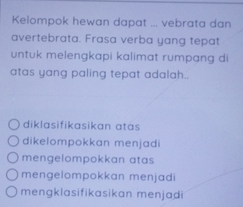 Kelompok hewan dapat ... vebrata dan
avertebrata. Frasa verba yang tepat
untuk melengkapi kalimat rumpang di
atas yang paling tepat adalah..
diklasifikasikan atas
dikelompokkan menjadi
mengelompokkan atas
mengelompokkan menjadi
mengklasifikasikan menjadi