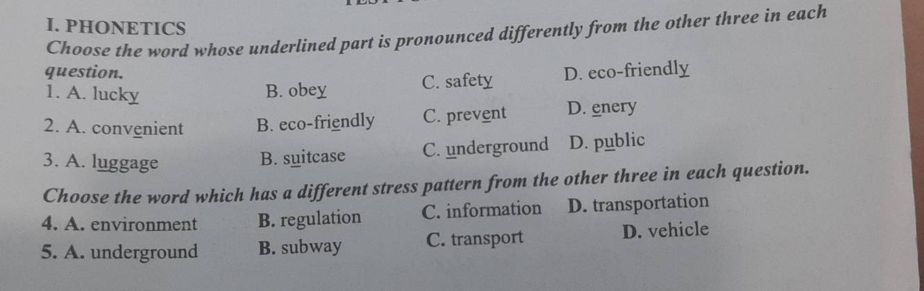 PHONETICS
Choose the word whose underlined part is pronounced differently from the other three in each
question. D. eco-friendly
1. A. lucky B. obey C. safety
2. A. convenient B. eco-friendly C. prevent D. enery
3. A. luggage
B. suitcase C. underground D. public
Choose the word which has a different stress pattern from the other three in each question.
4. A. environment B. regulation C. information D. transportation
5. A. underground B. subway C. transport D. vehicle