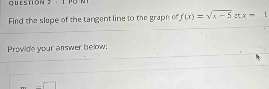 · 1 POINT 
Find the slope of the tangent line to the graph of f(x)=sqrt(x+5) at x=-1
Provide your answer below:
m=□