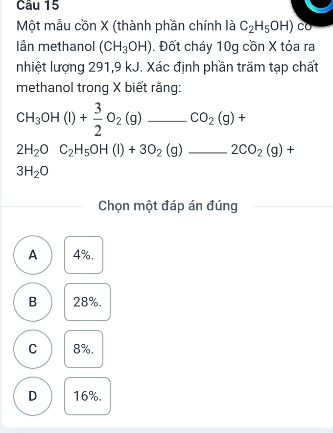 Một mẫu cồn X (thành phần chính là C_2H_5OH)co
lẫn methanol (CH_3OH). Đốt cháy 10g cồn X tỏa ra
nhiệt lượng 291,9 kJ. Xác định phần trăm tạp chất
methanol trong X biết rằng:
CH_3OH(l)+ 3/2 O_2(g) _ _ CO_2(g)+
_ 2H_2OC_2H_5OH(l)+3O_2(g)_ 2CO_2(g)+
3H_2O
Chọn một đáp án đúng
A 4%.
B 28%.
C 8%.
D 16%.