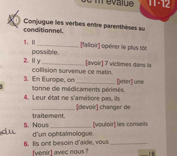 3 m évalue 11·12 
Conjugue les verbes entre parenthèses au 
conditionnel. 
1.Ⅱ_ [falloir] opérer le plus tôt 
possible. 
2,Ⅱy _[avoir] 7 victimes dans la 
collision survenue ce matin. 
3. En Europe, on _[jeter] une 
: tonne de médicaments périmés. 
4. Leur état ne s'améliore pas, ils 
_[devoir] changer de 
traitement. 
5. Nous _[vouloir] les conseils 
d'un ophtalmologue. 
6. IIs ont besoin d'aide, vous_ 
[venir] avec nous ? / 6