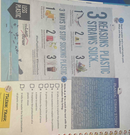 Read a poster and a social media post.
What are they talking about?
PLASTIC STRAW STORY
REASONS PLASTIC
3 sfrawm suck
1 2 a
centuries, piling up daily Used for minutes, here for
ce an m i nh 
3 WAYS TO STOP SUCKING PLASTIC 2 Write A or B to match the text with the
information they bring.
a It tells a story to explain the problem.
2 : b It uses numbers to explain the problem.
& sip your drink Skip the straw glass or bamboo straws Switch to reusable steel. 'Use paper straws instead' c It gives advice to the readers.
d. It mentions the period of time
#NoPlasticStraws #StrawsSuck a straw is used for.
e It explains the production of a
theLast plastic straw.
LESS plasticStraw f It tells the reader the final destination
PLASTIC. of plastic straws.
THINK TANK