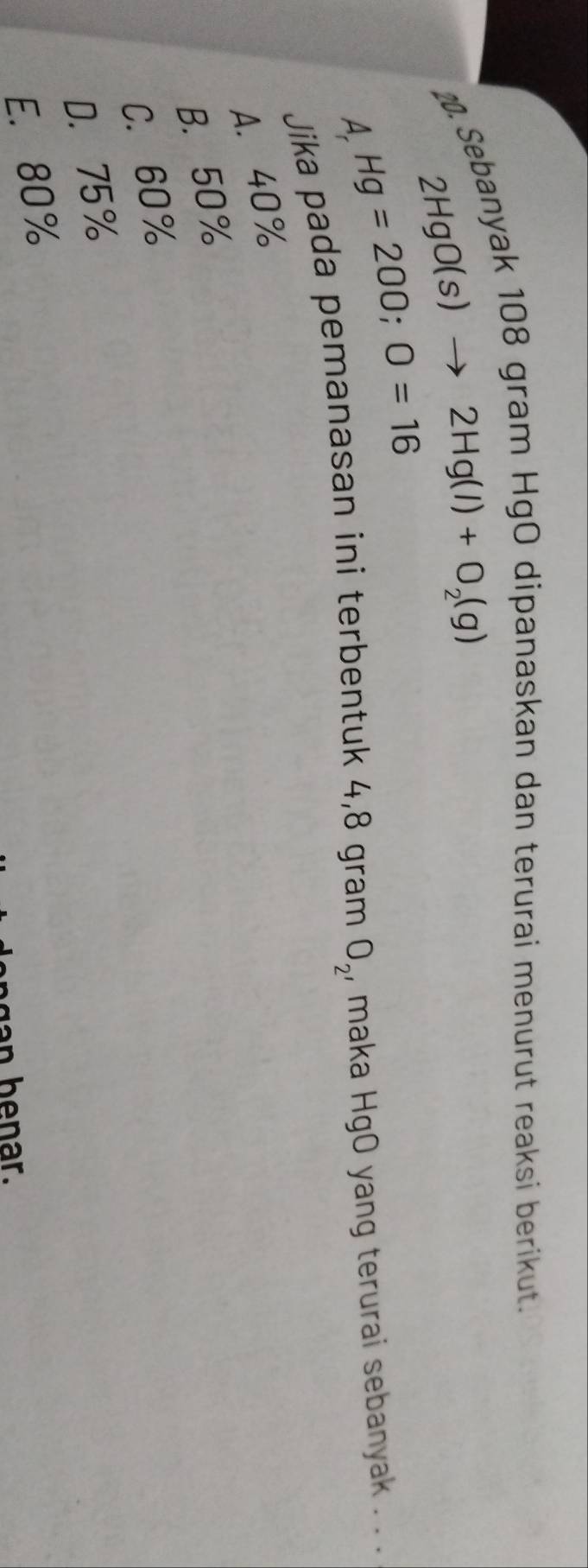 Sebanyak 108 gram HgO dipanaskan dan terurai menurut reaksi berikut.
2HgO(s)to 2Hg(l)+O_2(g)
A. Hg=200; O=16
Jika pada pemanasan ini terbentuk 4,8 gram O_2 , maka HgO yang terurai sebanyak . . .
A. 40%
B. 50%
C. 60%
D. 75%
E. 80%
benar.