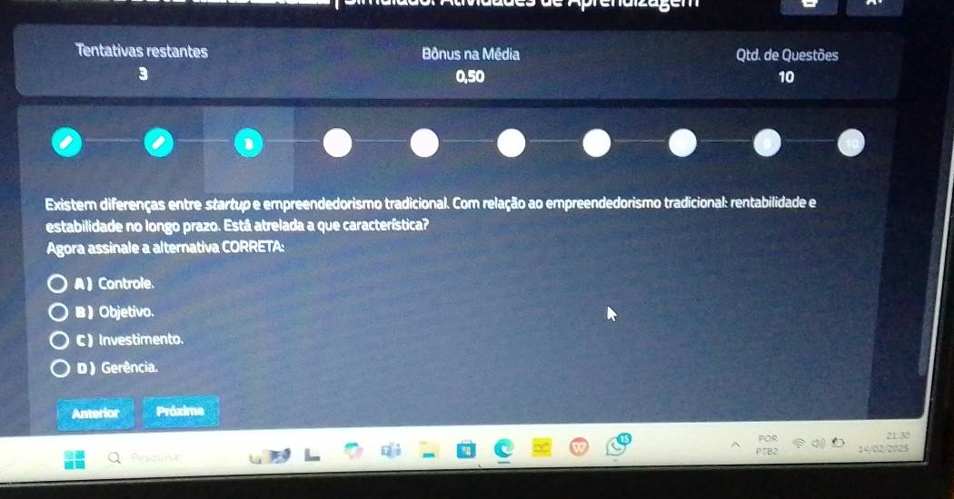 Tentativas restantes Bônus na Média Qtd. de Questões
3 0, 50 10
1
Existem diferenças entre startup e empreendedorismo tradicional. Com relação ao empreendedorismo tradicional: rentabilidade e
estabilidade no longo prazo. Está atrelada a que característica?
Agora assinale a alternativa CORRETA:
A  Controle.
B  Objetivo.
C ) Investimento.
D ) Gerência.
Anterior Próxime
POR 21 30
Pessn PTB2 14/02/2025