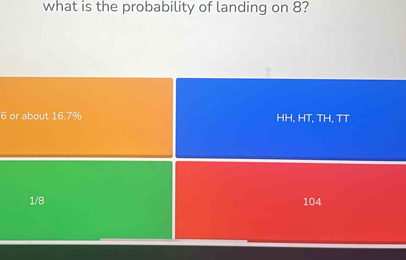 what is the probability of landing on 8?
6 or about 16.7% HH, HT, TH, TT
1/8 104