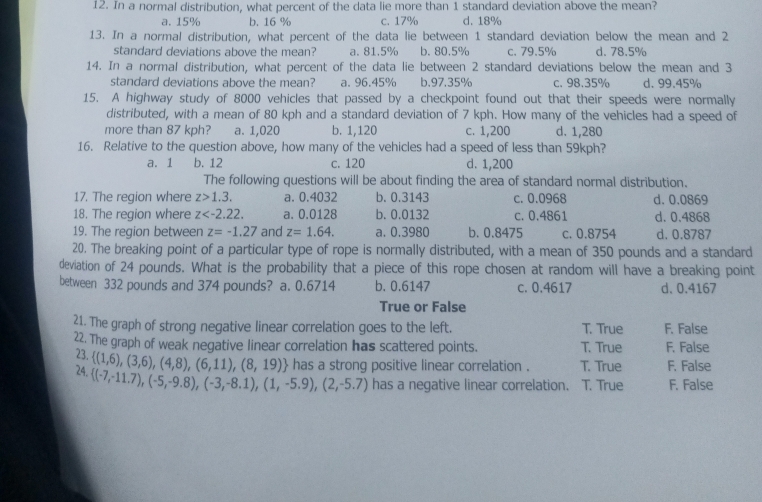 In a normal distribution, what percent of the data lie more than 1 standard deviation above the mean?
a. 15% b. 16 % c. 17% d. 18%
13. In a normal distribution, what percent of the data lie between 1 standard deviation below the mean and 2
standard deviations above the mean? a. 81.5% b. 80.5% c. 79.5% d. 78.5%
14. In a normal distribution, what percent of the data lie between 2 standard deviations below the mean and 3
standard deviations above the mean? a. 96.45% b.97.35% c. 98.35% d. 99.45%
15. A highway study of 8000 vehicles that passed by a checkpoint found out that their speeds were normally
distributed, with a mean of 80 kph and a standard deviation of 7 kph. How many of the vehicles had a speed of
more than 87 kph? a. 1,020 b. 1,120 c. 1,200 d. 1,280
16. Relative to the question above, how many of the vehicles had a speed of less than 59kph?
a. 1 b. 12 c. 120 d. 1,200
The following questions will be about finding the area of standard normal distribution.
17. The region where z>1.3. a. 0.4032 b. 0.3143 c. 0.0968 d. 0.0869
18. The region where z a. 0.0128 b. 0.0132 c. 0.4861 d. 0.4868
19. The region between z=-1.27 and z=1.64. a. 0,3980 b. 0.8475 c. 0.8754 d. 0.8787
20. The breaking point of a particular type of rope is normally distributed, with a mean of 350 pounds and a standard
deviation of 24 pounds. What is the probability that a piece of this rope chosen at random will have a breaking point
between 332 pounds and 374 pounds? a. 0.6714 b. 0.6147 c. 0.4617 d、 0.4167
True or False
21. The graph of strong negative linear correlation goes to the left. T. True F. False
22. The graph of weak negative linear correlation has scattered points. T. True F. False
23.
24.  (1,6),(3,6),(4,8),(6,11),(8,19) has a strong positive linear correlation . T. True F. False
 (-7,-11.7),(-5,-9.8),(-3,-8.1),(1,-5.9),(2,-5.7) has a negative linear correlation. T. True F. False