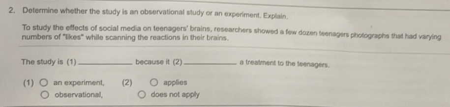 Determine whether the study is an observational study or an experiment. Explain.
To study the effects of social media on teenagers' brains, researchers showed a few dozen teenagers photographs that had varying
numbers of "likes" while scanning the reactions in their brains.
The study is (1)_ because it (2) _a treatment to the teenagers.
(1) an experiment, (2) applies
observational, does not apply