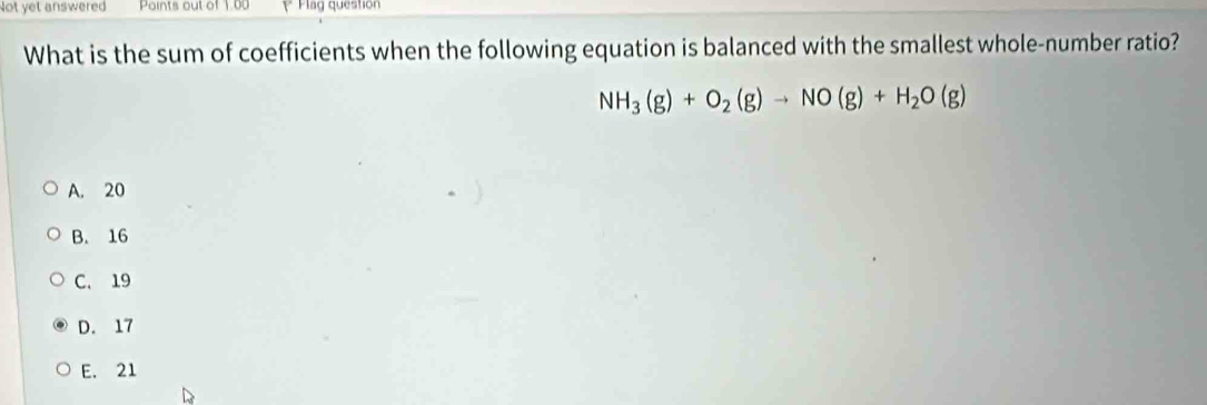 Not yet answered Points out of 1.00 Flag question
What is the sum of coefficients when the following equation is balanced with the smallest whole-number ratio?
NH_3(g)+O_2(g)to NO(g)+H_2O(g)
A. 20
B. 16
C. 19
D. 17
E. 21