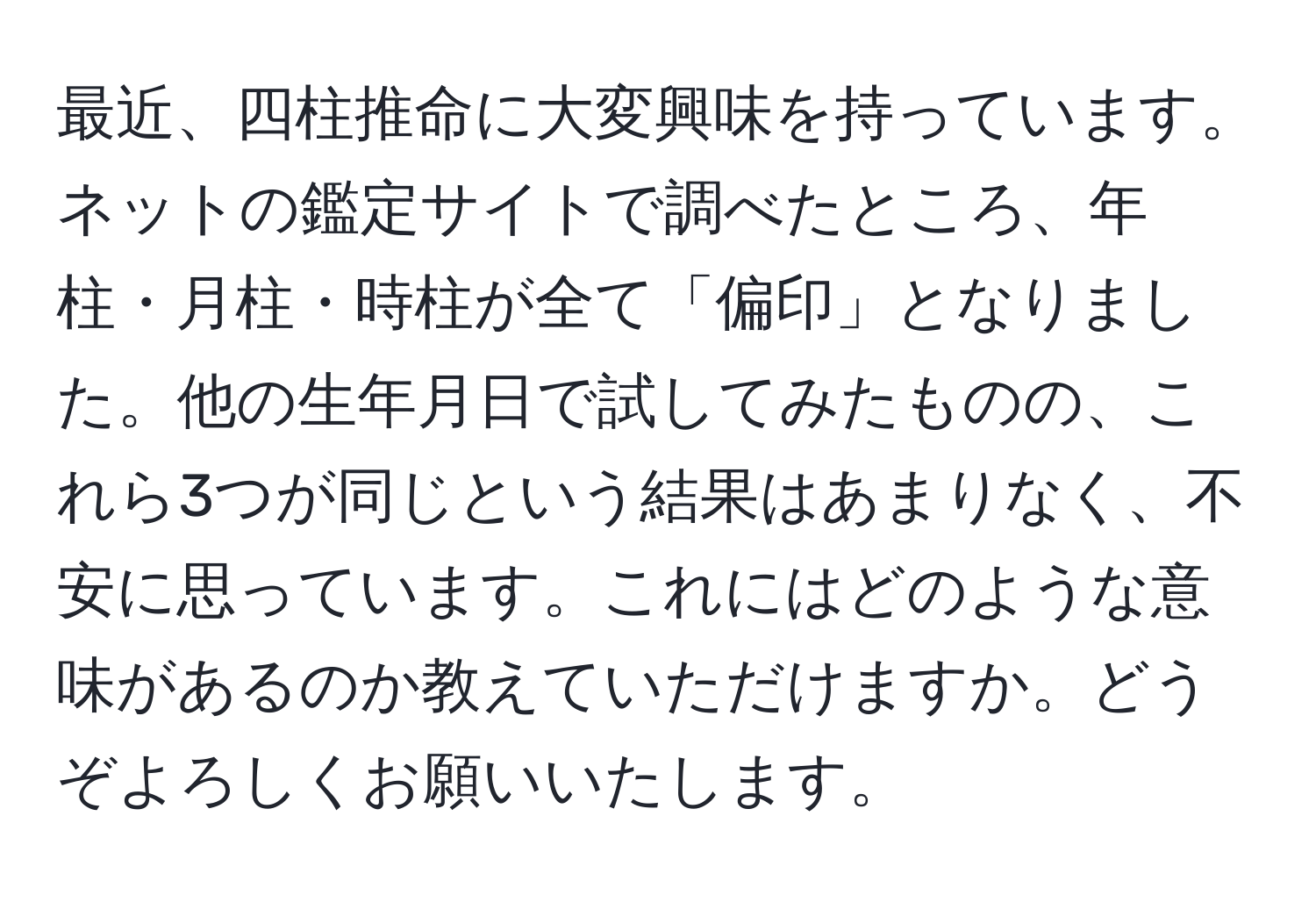 最近、四柱推命に大変興味を持っています。ネットの鑑定サイトで調べたところ、年柱・月柱・時柱が全て「偏印」となりました。他の生年月日で試してみたものの、これら3つが同じという結果はあまりなく、不安に思っています。これにはどのような意味があるのか教えていただけますか。どうぞよろしくお願いいたします。