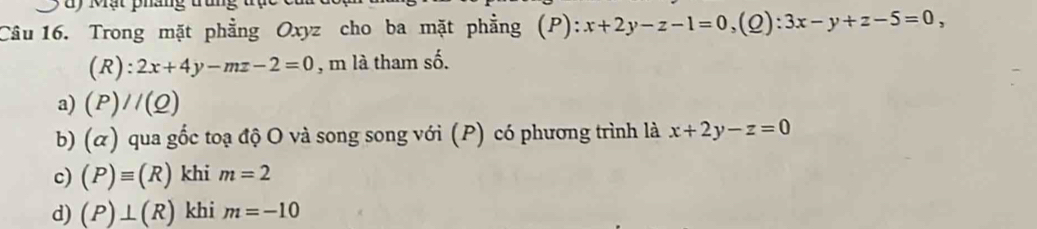 Mạt pháng t 
Câu 16. Trong mặt phẳng Oxyz cho ba mặt phẳng (P): ):x+2y-z-1=0, (Q):3x-y+z-5=0,
(R):2x+4y-mz-2=0 , m là tham số.
a) (P)//(Q)
b) (ळ) qua gốc toạ độ O và song song với (P) có phương trình là x+2y-z=0
c) (P)equiv (R) khi m=2
d) (P)⊥ (R) khi m=-10