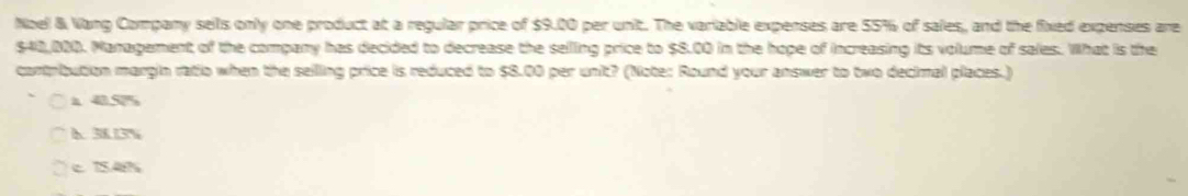 Noel & Vang Company seils only one product at a regular price of $9.00 per unit. The variable expenses are 55% of sales, and the fixed expenses are
$42,000. Management of the company has decided to decrease the selling price to $8.00 in the hope of increasing its volume of sales. What is the
contribution margin ratio when the seilling price is reduced to $8.00 per unit? (Note: Round your answer to two decimal places.)
14%
h 38.13%
c 15.48%