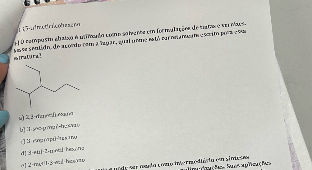 1, 3, 5 -trimeticilcohexeno
4) O composto abaixo é utilizado como solvente em formulações de tintas e vernizes.
Nesse sentido, de acordo com a Iupac, qual nome está corretamente escrito para essa
estrutura?
a) 2,3 -dimetilhexano
b) 3 -sec-propil-hexano
c) 3 -isopropil-hexano
d) 3 -etil- 2 -metil-hexano
e) 2 -metil- 3 -etil-hexano
o e pode ser usado como intermediário em sínteses
alimerizações. Suas aplicações