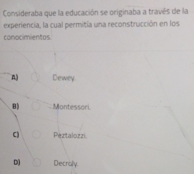 Consideraba que la educación se originaba a través de la
experiencia, la cual permitía una reconstrucción en los
conocimientos.
A) Dewey.
B) Montessori.
C) Peztalozzi.
D) Decraly.