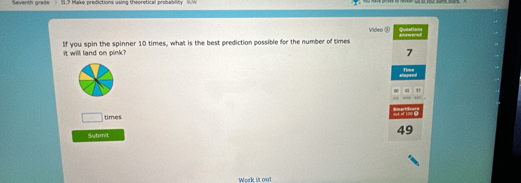 Seventh grade II.7 Make predictions using theoretical probability 9UW 
Video Questions 
answered 
If you spin the spinner 10 times, what is the best prediction possible for the number of times 
it will land on pink? 7
Time 
elapsed 
00 02 53 
aC 。 
□ times out of 100 Ω SmartScor 
Submit
49
Work it out