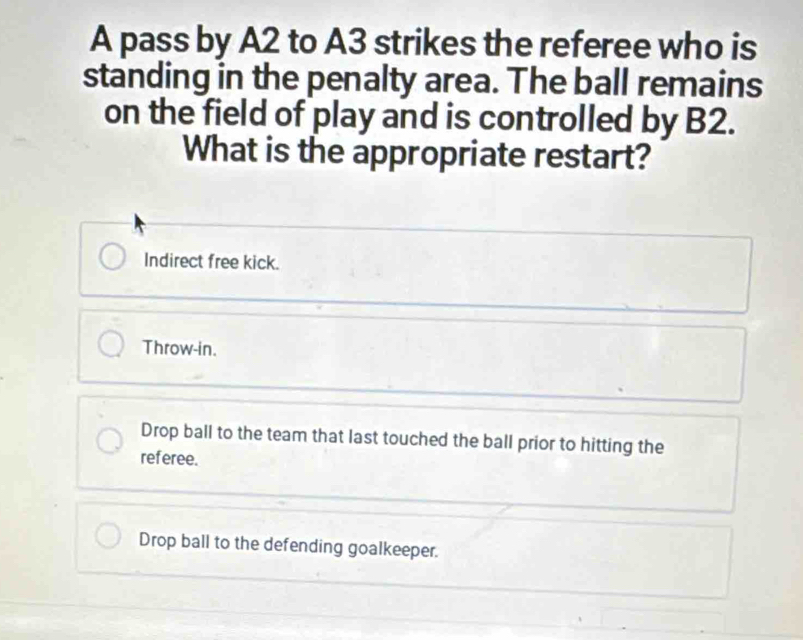 A pass by A2 to A3 strikes the referee who is
standing in the penalty area. The ball remains
on the field of play and is controlled by B2.
What is the appropriate restart?
Indirect free kick.
Throw-in.
Drop ball to the team that last touched the ball prior to hitting the
referee.
Drop ball to the defending goalkeeper.