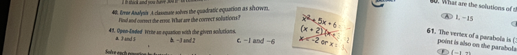 thick and you have 304it " or 
0. What are the solutions of t
40. Error Analysis A classmate solves the quadratic equation as shown.
Find and correct the error. What are the correct solutions?
x^2+5x+6
A 1, -15
a
41. Open-Ended Write an equation with the given solutions.
(x+2)
61. The vertex of a parabola is (
a. 3 and 5 b. −3 and 2 c. -1 and -6 x=-2 or x=
point is also on the parabola (-17)
Solve each eouati