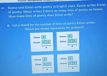 Practice: Muitiplicative Compan 
( Keona and Ethan write poetry in English class. Keona writes 8 lines 
of poetry. Ethan writes 2 times as many lines of poetry as Keona. 
How many lines of poetry does Ethan write? 
Let p stand for the number of lines of poetry Ethan writes. 
Which bar model represents the problem? 
Ethan 8
Keona B 8
p 
Keona 8 Ethan p 
Ethan B 8 Keona P
8
p