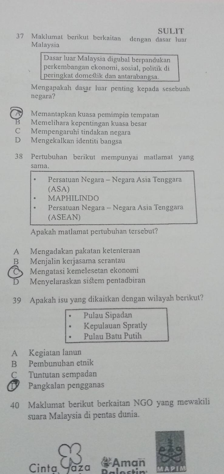 SULIT
37 Maklumat berikut berkaitan dengan dasar luar
Malaysia
Dasar luar Malaysia digubal berpandukan
perkembangan ekonomi, sosial, politik di
peringkat domestik dan antarabangsa.
Mengapakah dasar luar penting kepada sesebuah
negara?
A Memantapkan kuasa pemimpin tempatan
B Memelihara kepentingan kuasa besar
C Mempengaruhi tindakan negara
D Mengekalkan identiti bangsa
38 Pertubuhan berikut mempunyai matlamat yang
sama.
Persatuan Negara - Negara Asia Tenggara
(ASA)
MAPHILINDO
Persatuan Negara - Negara Asia Tenggara
(ASEAN)
Apakah matlamat pertubuhan tersebut?
A Mengadakan pakatan ketenteraan
B Menjalin kerjasama scrantau
Mengatasi kemelesetan ekonomi
D₹ Menyelaraskan sistem pentadbiran
39 Apakah isu yang dikaitkan dengan wilayah berikut?
Pulau Sipadan
Kepulauan Spratly
Pulau Batu Putih
A Kegiatan lanun
B Pembunuhan etnik
C Tuntutan sempadan
D Pangkalan pengganas
40 Maklumat berikut berkaitan NGO yang mewakili
suara Malaysia di pentas dunia.