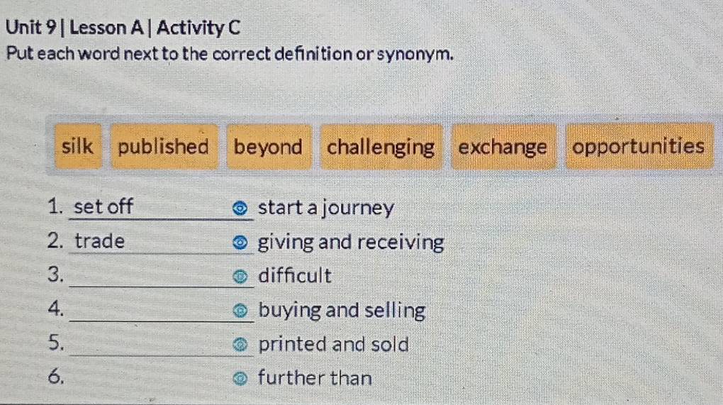 Lesson A | Activity C 
Put each word next to the correct definition or synonym. 
silk published beyond challenging exchange opportunities 
1. set off start a journey 
2. trade giving and receiving 
_ 
3. diffcult 
4. _buying and selling 
_ 
5. printed and sold 
6. further than