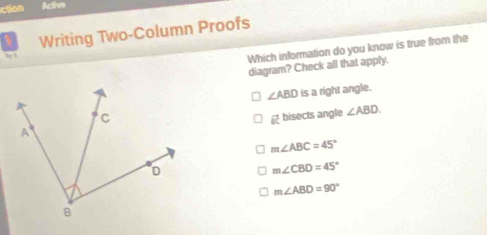 ction Actve
Writing Two-Column Proofs
Which information do you know is true from the
diagram? Check all that apply.
∠ ABD is a right angle.
vector BC bisects angle ∠ ABD.
m∠ ABC=45°
m∠ CBD=45°
m∠ ABD=90°