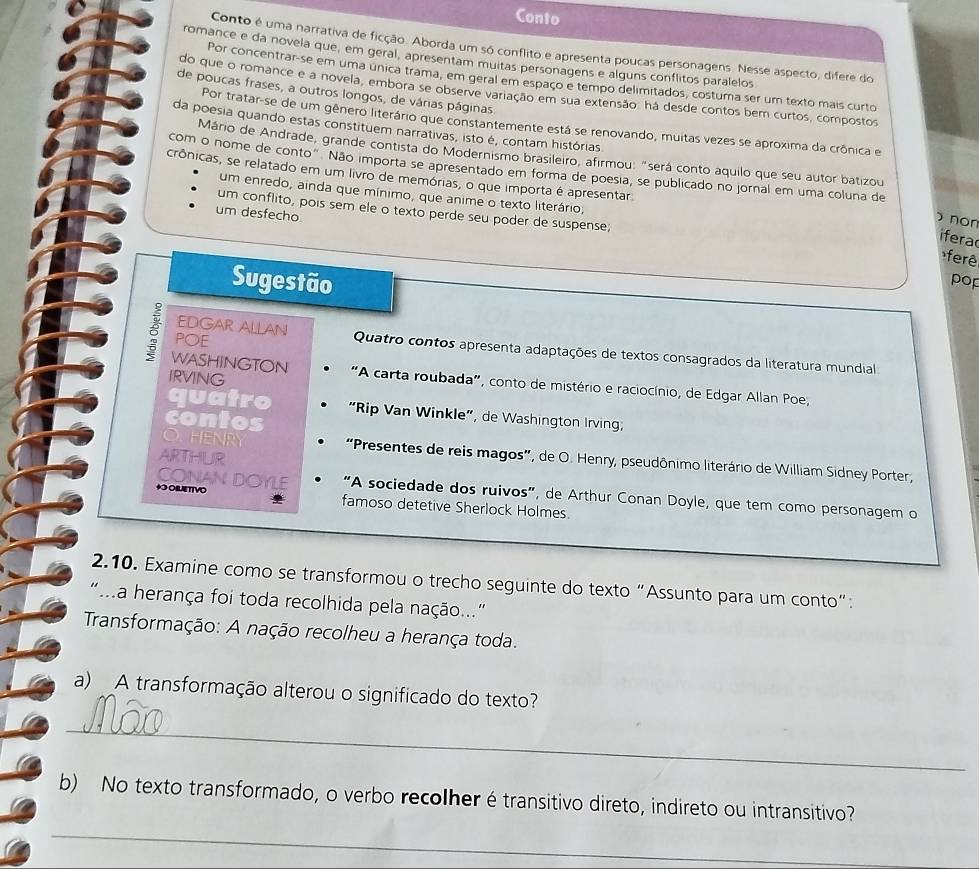 Conto
Conto é uma narrativa de ficção. Aborda um só conflito e apresenta poucas personagens. Nesse aspecto, difere do
romance e da novela que, em geral, apresentam muitas personagens e alguns conflitos paralelos
Por concentrar-se em uma unica trama, em geral em espaço e tempo delimitados, costuma ser um texto mais curto
do que o romance e a novela, embora se observe variação em sua extensão: há desde contos bem curtos, compostos
de poucas frases, a outros longos, de várias páginas
Por tratar-se de um gênero literário que constantemente está se renovando, muitas vezes se aproxima da crônica e
da poesia quando estas constituem narrativas, isto é, contam histórias
Mánio de Andrade, grande contista do Modernismo brasileiro, afirmou: "será conto aquilo que seu autor batizou
crônicas, se relatado em um livro de memórias, o que importa é apresentar
com o nome de conto" Não importa se apresentado em forma de poesia, se publicado no jornal em uma coluna de  non
um enredo, ainda que mínimo, que anime o texto literário,
um conflito, pois sem ele o texto perde seu poder de suspense;
um desfecho.
ifera
ferê
Sugestão pop
POE
EDGAR ALLAN Quatro contos apresenta adaptações de textos consagrados da literatura mundial
8 WASHINGTON  "A carta roubada", conto de mistério e raciocínio, de Edgar Allan Poe,
IRVING
quatro “Rip Van Winkle”, de Washington Irving;
contos
ARTHUR
O. HENRY “Presentes de reis magos”, de O. Henry, pseudônimo literário de William Sidney Porter,
CONAN DOYLE “A sociedade dos ruivos”, de Arthur Conan Doyle, que tem como personagem o
* OBLETTVO famoso detetive Sherlock Holmes.
2.10. Examine como se transformou o trecho seguinte do texto “Assunto para um conto”:
"..a herança foi toda recolhida pela nação.."
Transformação: A nação recolheu a herança toda.
a) A transformação alterou o significado do texto?
_
b) No texto transformado, o verbo recolher é transitivo direto, indireto ou intransitivo?
_