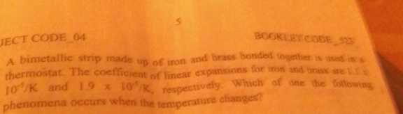 JECT CODE_04 BOOKLET CODE_523 
A bimetallic strip made up of iron and brass bonded together is used in a 
thermostat. The coefficient of linear expansions for iron and brass are 1.1 x
10^(-5)/K and 1.9* 10^(-5)/K , respectively. Which of one the following a 
phenomena occurs when the temperature changes?