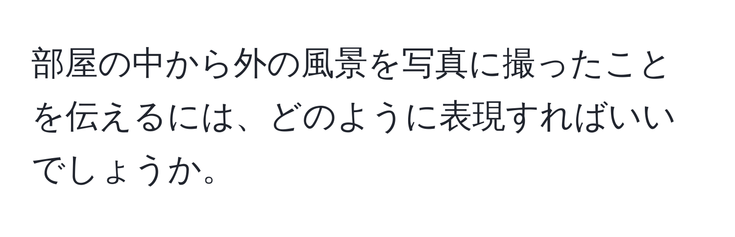 部屋の中から外の風景を写真に撮ったことを伝えるには、どのように表現すればいいでしょうか。