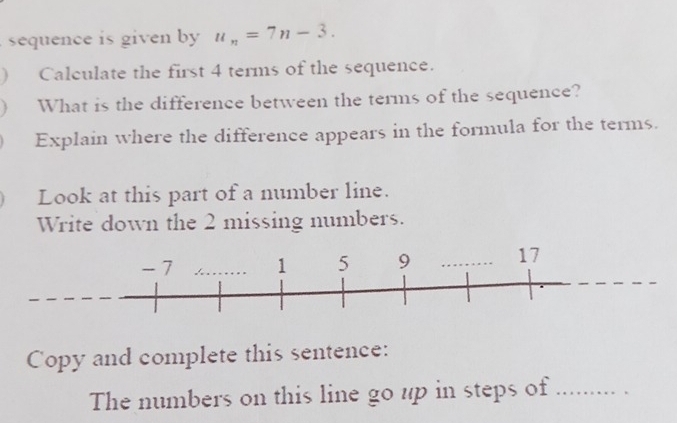 sequence is given by u_n=7n-3. 
) Calculate the first 4 terms of the sequence. 
What is the difference between the terms of the sequence? 
Explain where the difference appears in the formula for the terms. 
Look at this part of a number line. 
Write down the 2 missing numbers. 
Copy and complete this sentence: 
The numbers on this line go up in steps of_