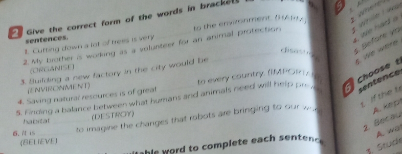 Give the correct form of the words in bracket. 
9 
t while I wa 
sentences. to the environment. (HARM) Where 
, we had a 
disastrc s. Before yo 
1. Cutting down a lot of trees is very 
2. My brother is working as a volunteer for an animal protection 
(ORGANISE) 
3. Building a new factory in the city would be 
sentence 
5. Finding a balance between what humans and animals need will hel Choose 5. We were 
(ENVIRONMENT) to every country. (IMPORT/ I 
t If the t 
4. Saving natural resources is of greal 
(DESTROY) 
6. It is __to imagine the changes that robots are b ringin to u 
A. kep 
2. Becau 
habitat 
A. wa 
(BELIEVE) 
3. Stuch 
h s ord to complete each sentenc