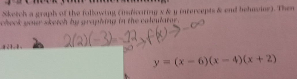 Sketch a graph of the following (indicating x & y intercepts & end behavior). Then 
check your sketch by graphing in the calculator.
y=(x-6)(x-4)(x+2)